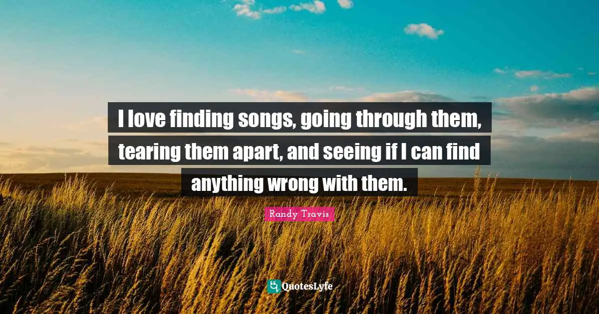 I love finding songs, going through them, tearing them apart, and seeing if I can find anything wrong with them.