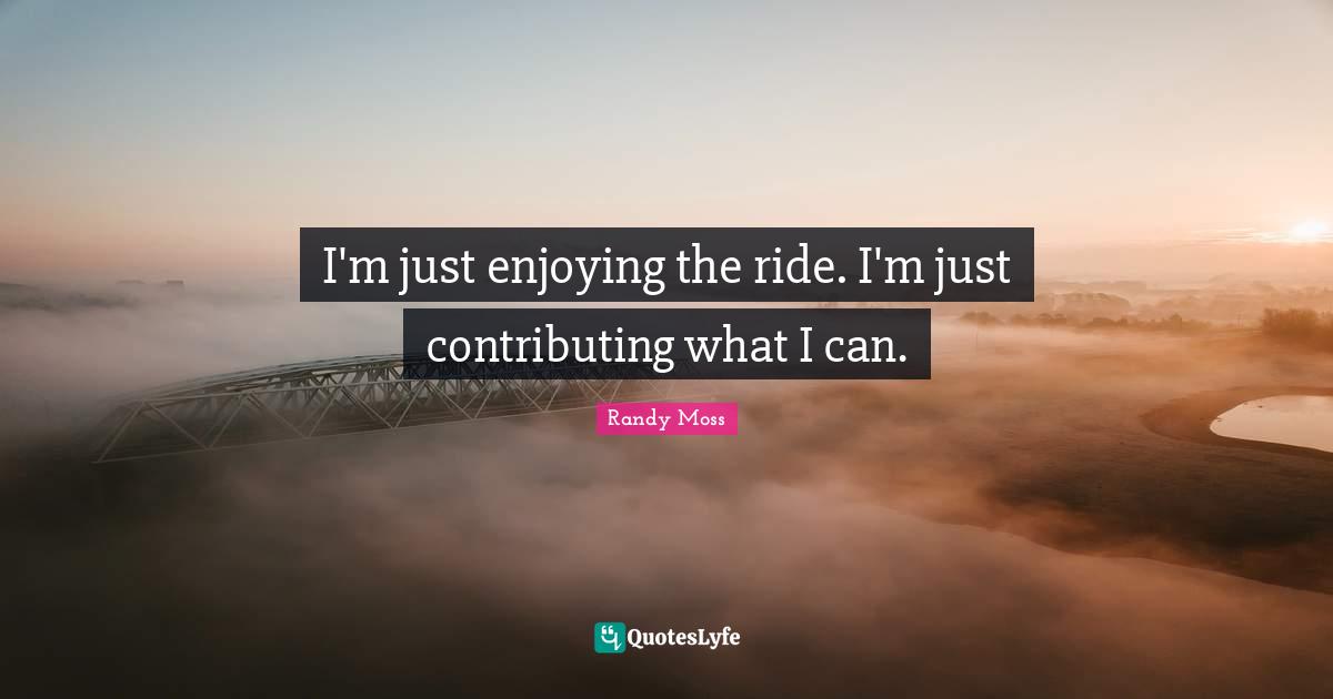 I'm just enjoying the ride. I'm just contributing what I can.