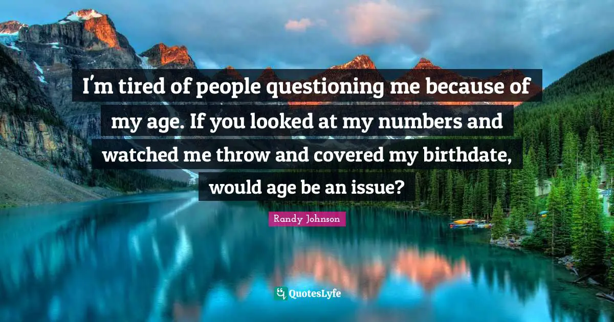Randy Johnson Quotes: "I'm tired of people questioning me because of my age. If you looked at my numbers and watched me throw and covered my birthdate, would age be an issue?"