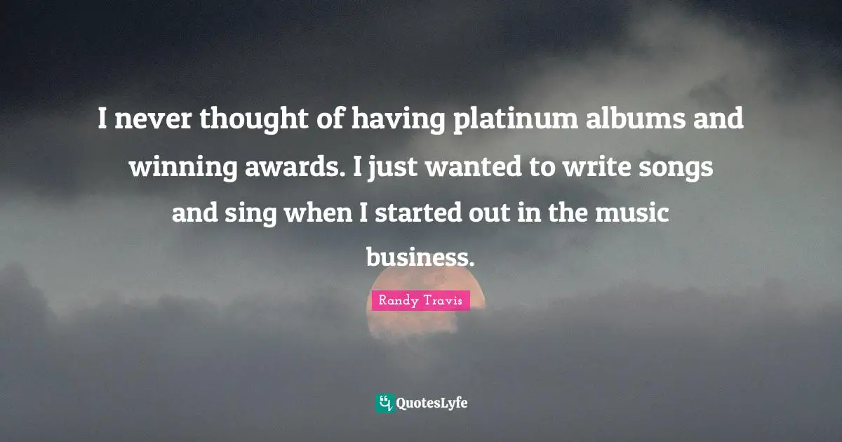 I never thought of having platinum albums and winning awards. I just wanted to write songs and sing when I started out in the music business.