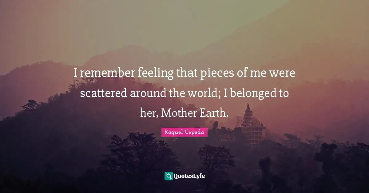 I remember feeling that pieces of me were scattered around the world; I belonged to her, Mother Earth.