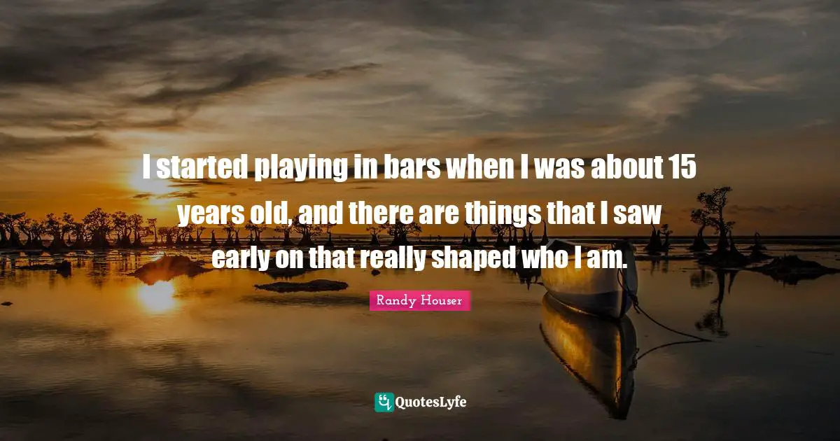 I started playing in bars when I was about 15 years old, and there are things that I saw early on that really shaped who I am.