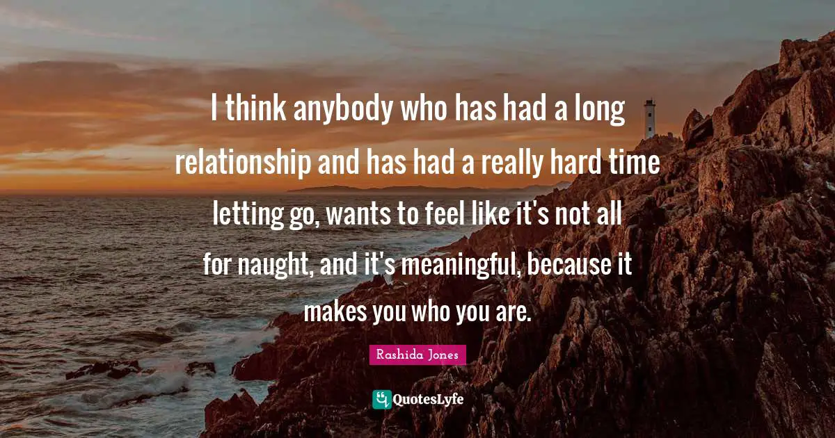 I think anybody who has had a long relationship and has had a really hard time letting go, wants to feel like it's not all for naught, and it's meaningful, because it makes you who you are.