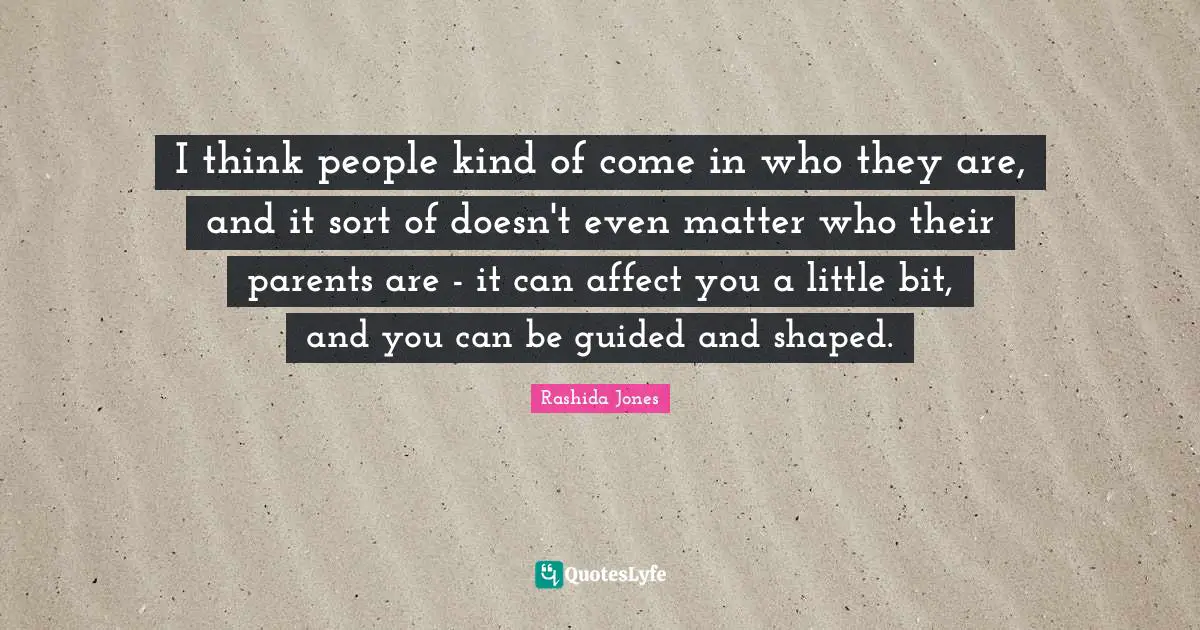 I think people kind of come in who they are, and it sort of doesn't even matter who their parents are - it can affect you a little bit, and you can be guided and shaped.
