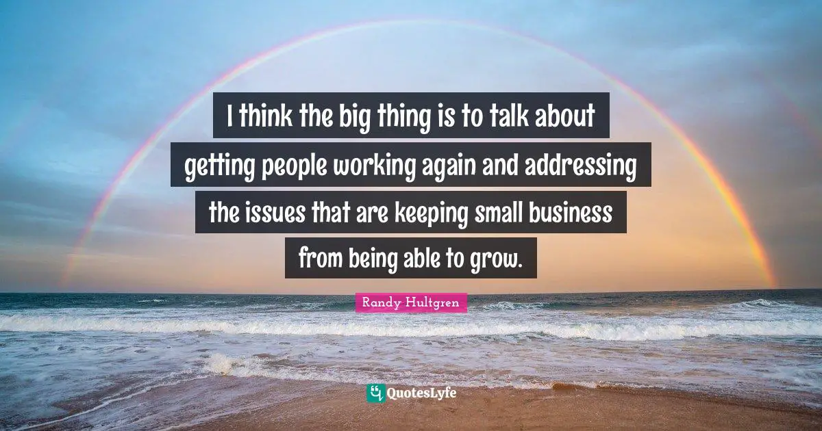 I think the big thing is to talk about getting people working again and addressing the issues that are keeping small business from being able to grow.