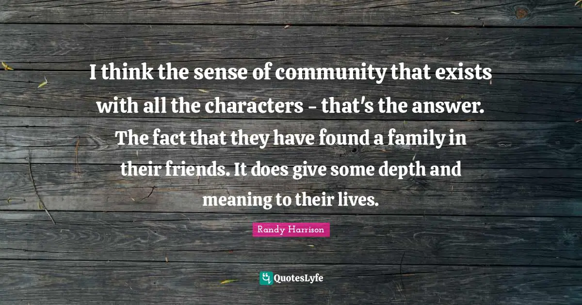 Randy Harrison Quotes: "I think the sense of community that exists with all the characters - that's the answer. The fact that they have found a family in their friends. It does give some depth and meaning to their lives."