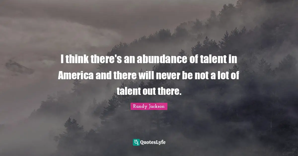 I think there's an abundance of talent in America and there will never be not a lot of talent out there.