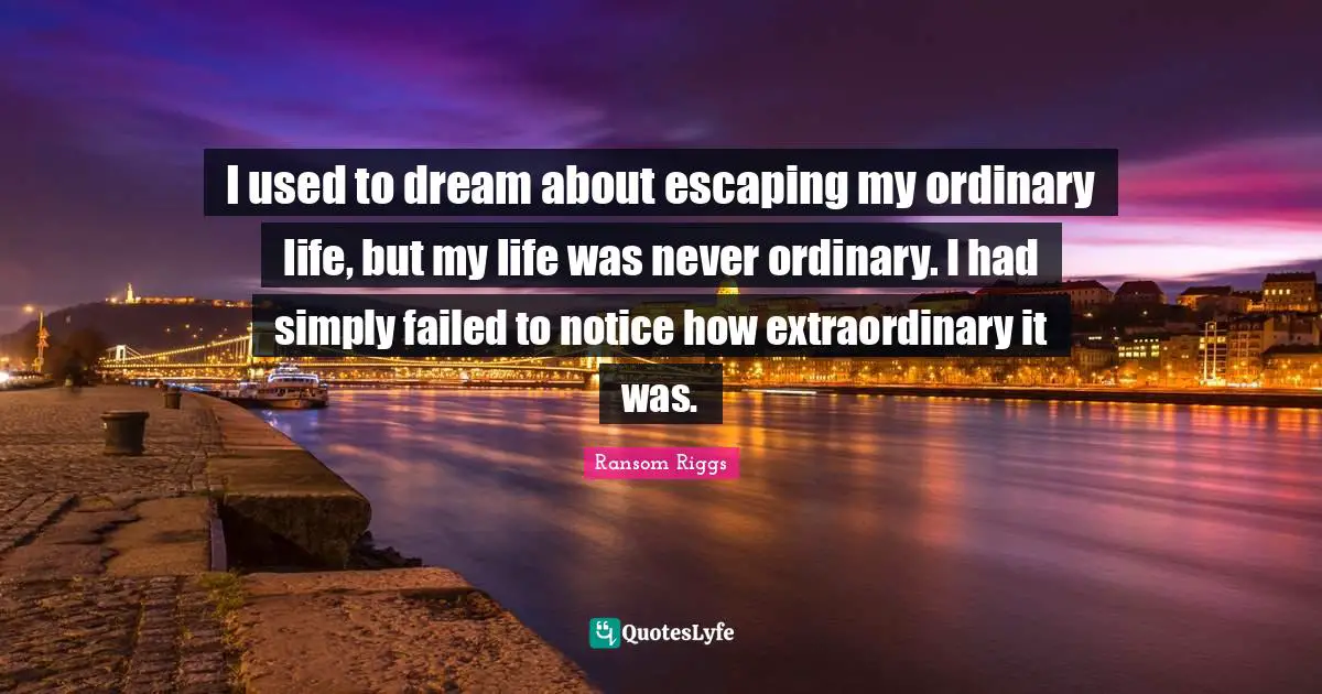 I used to dream about escaping my ordinary life, but my life was never ordinary. I had simply failed to notice how extraordinary it was.