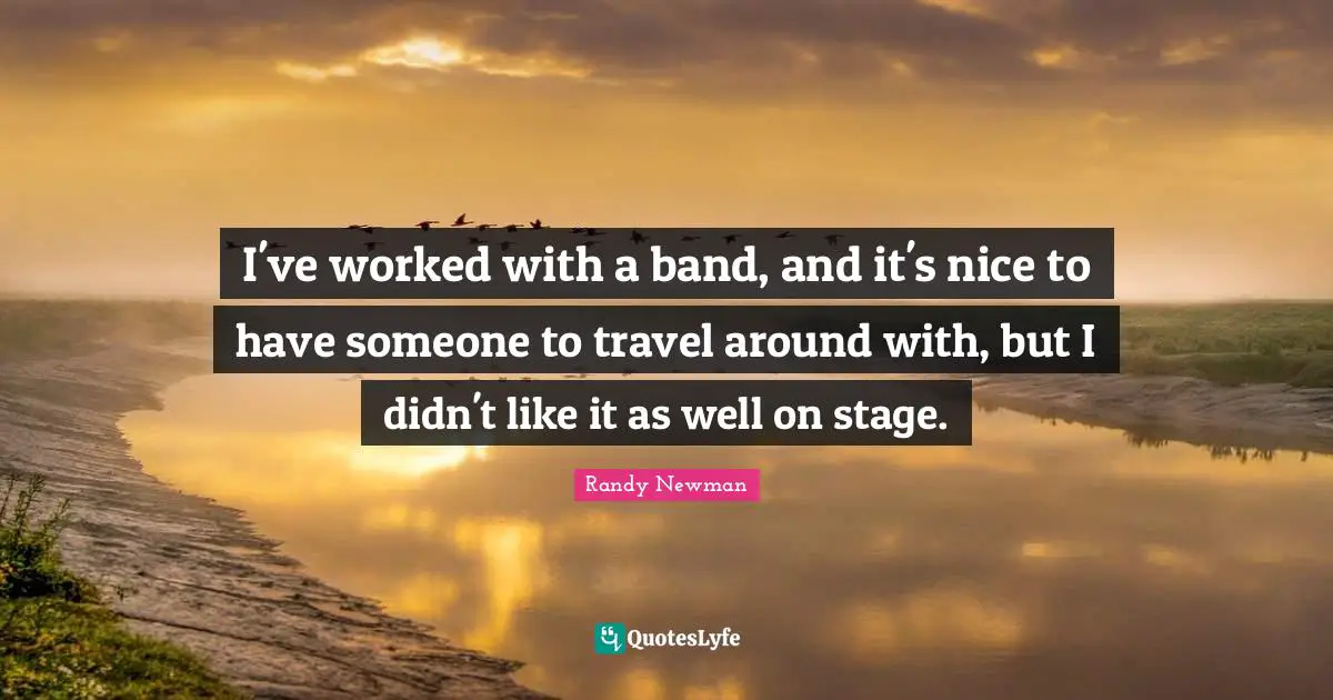 I've worked with a band, and it's nice to have someone to travel around with, but I didn't like it as well on stage.