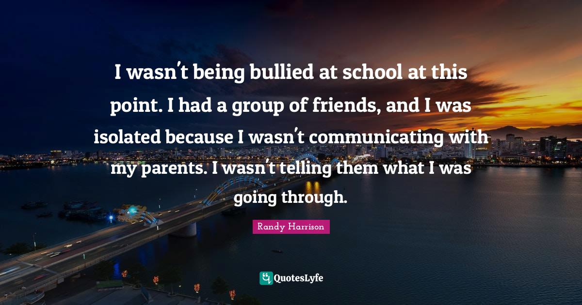 Randy Harrison Quotes: "I wasn't being bullied at school at this point. I had a group of friends, and I was isolated because I wasn't communicating with my parents. I wasn't telling them what I was going through."
