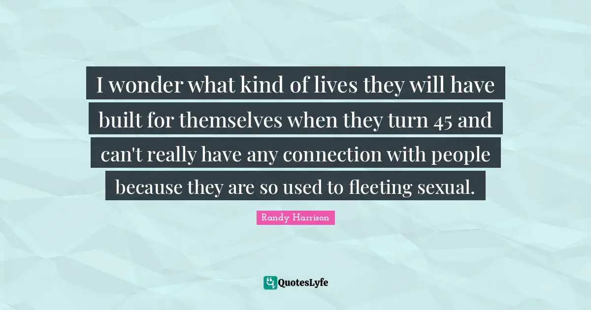 Randy Harrison Quotes: "I wonder what kind of lives they will have built for themselves when they turn 45 and can't really have any connection with people because they are so used to fleeting sexual."