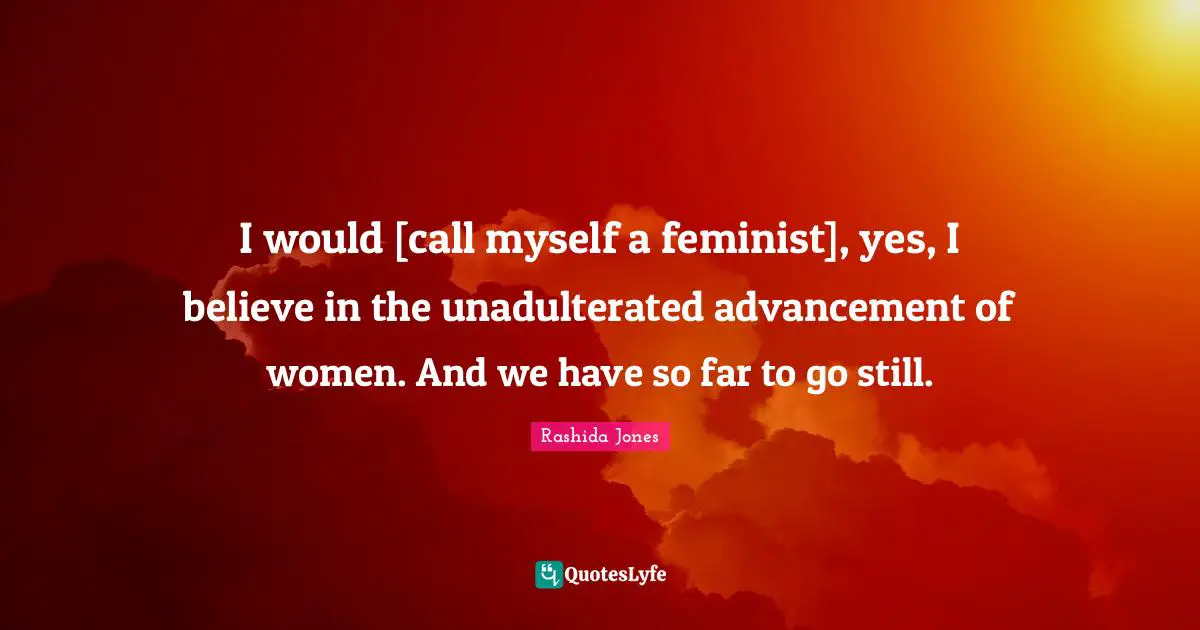 I would [call myself a feminist], yes, I believe in the unadulterated advancement of women. And we have so far to go still.