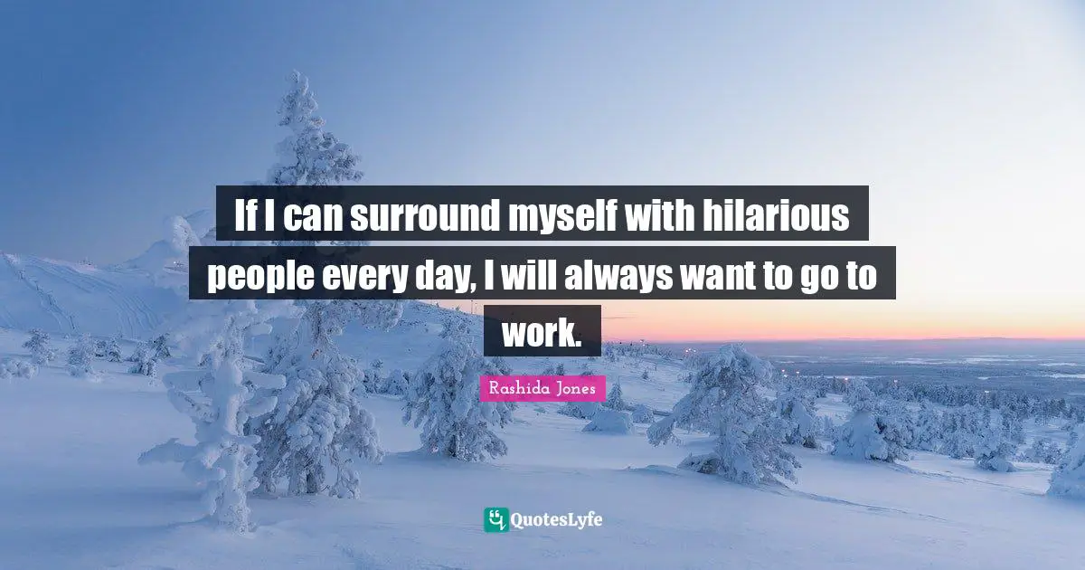 If I can surround myself with hilarious people every day, I will always want to go to work.