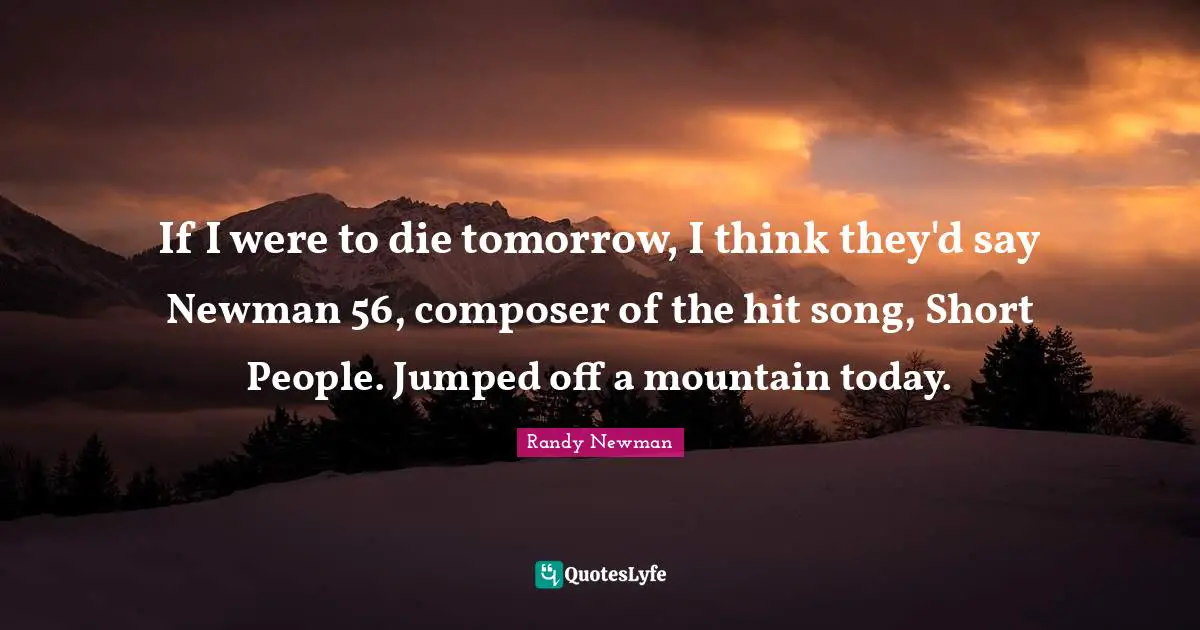 If I were to die tomorrow, I think they'd say Newman 56, composer of the hit song, Short People. Jumped off a mountain today.