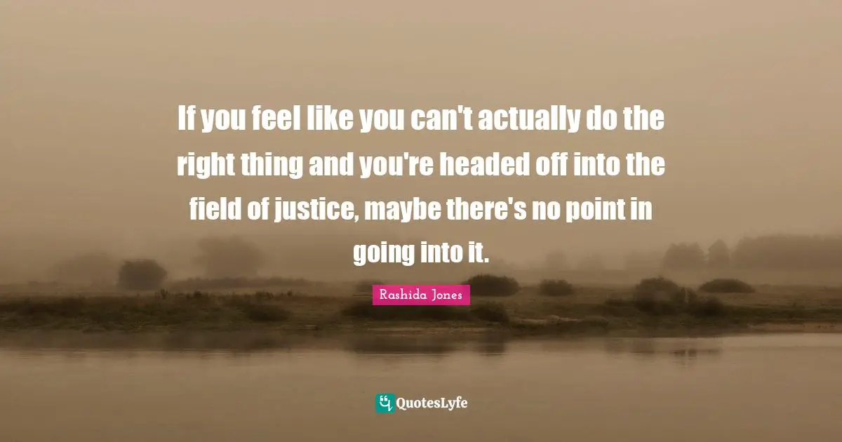 If you feel like you can't actually do the right thing and you're headed off into the field of justice, maybe there's no point in going into it.