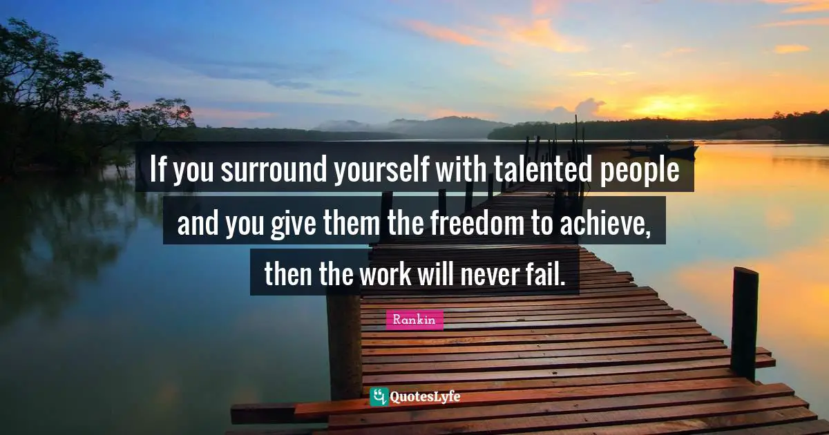 If you surround yourself with talented people and you give them the freedom to achieve, then the work will never fail.