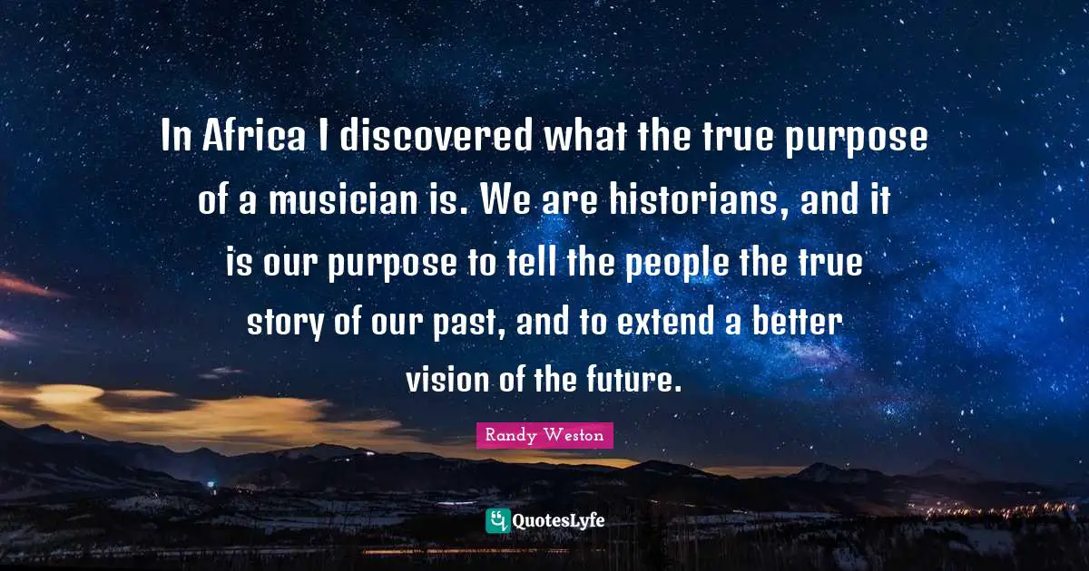 In Africa I discovered what the true purpose of a musician is. We are historians, and it is our purpose to tell the people the true story of our past, and to extend a better vision of the future.
