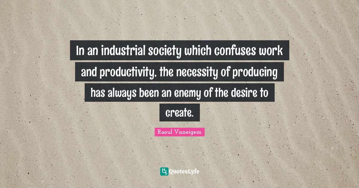 In an industrial society which confuses work and productivity, the necessity of producing has always been an enemy of the desire to create.
