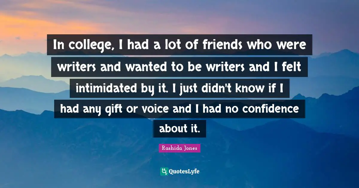 In college, I had a lot of friends who were writers and wanted to be writers and I felt intimidated by it. I just didn't know if I had any gift or voice and I had no confidence about it.