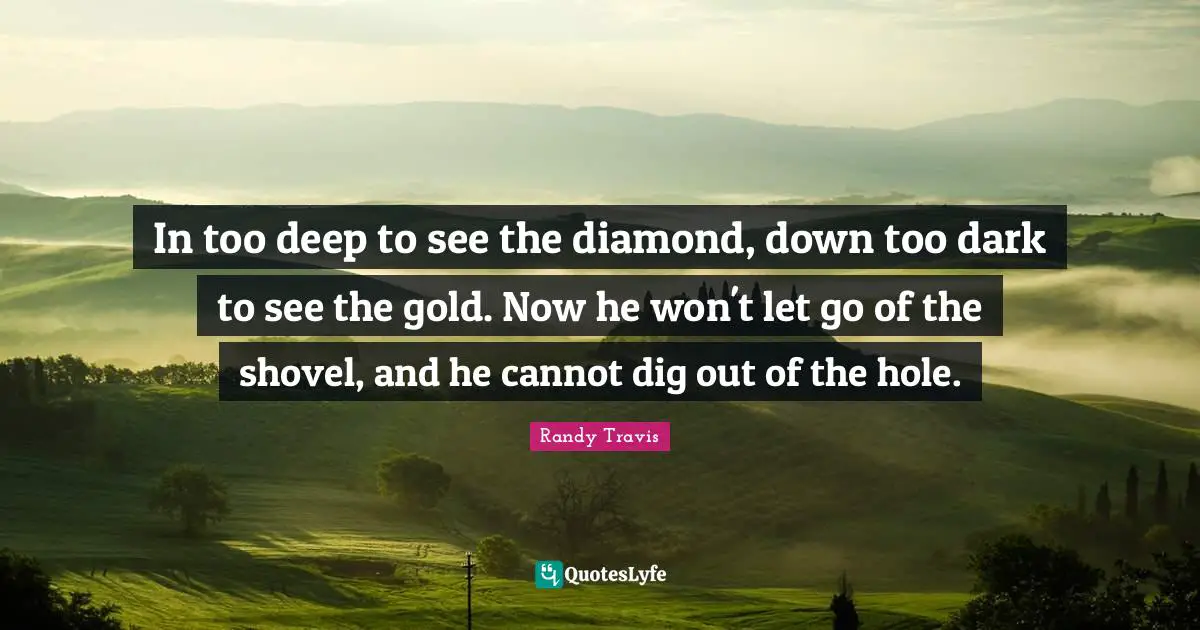In too deep to see the diamond, down too dark to see the gold. Now he won't let go of the shovel, and he cannot dig out of the hole.