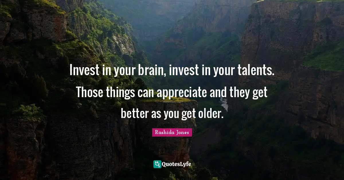 Invest in your brain, invest in your talents. Those things can appreciate and they get better as you get older.