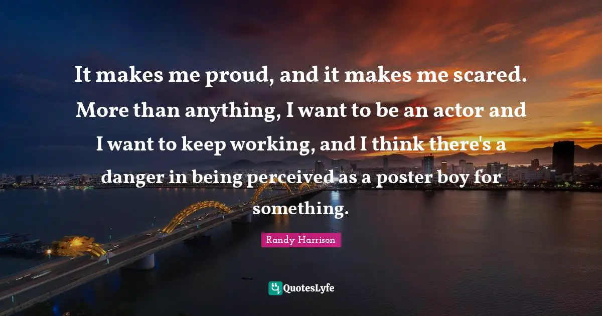 Randy Harrison Quotes: "It makes me proud, and it makes me scared. More than anything, I want to be an actor and I want to keep working, and I think there's a danger in being perceived as a poster boy for something."