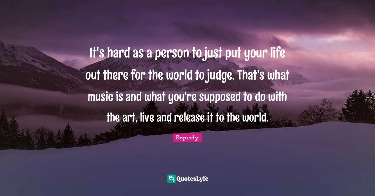 It's hard as a person to just put your life out there for the world to judge. That's what music is and what you're supposed to do with the art, live and release it to the world.