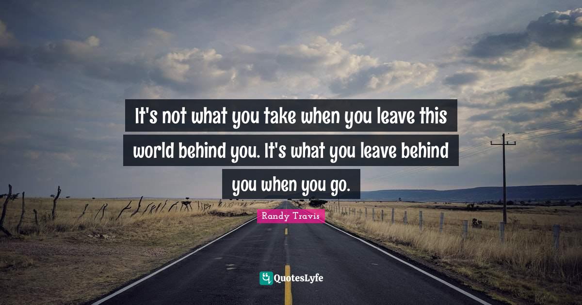 It's not what you take when you leave this world behind you. It's what