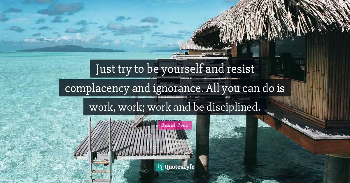 Just try to be yourself and resist complacency and ignorance. All you can do is work, work; work and be disciplined.