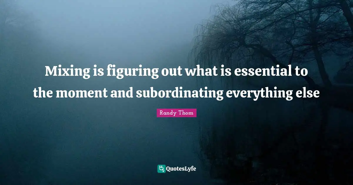 Mixing is figuring out what is essential to the moment and subordinating everything else