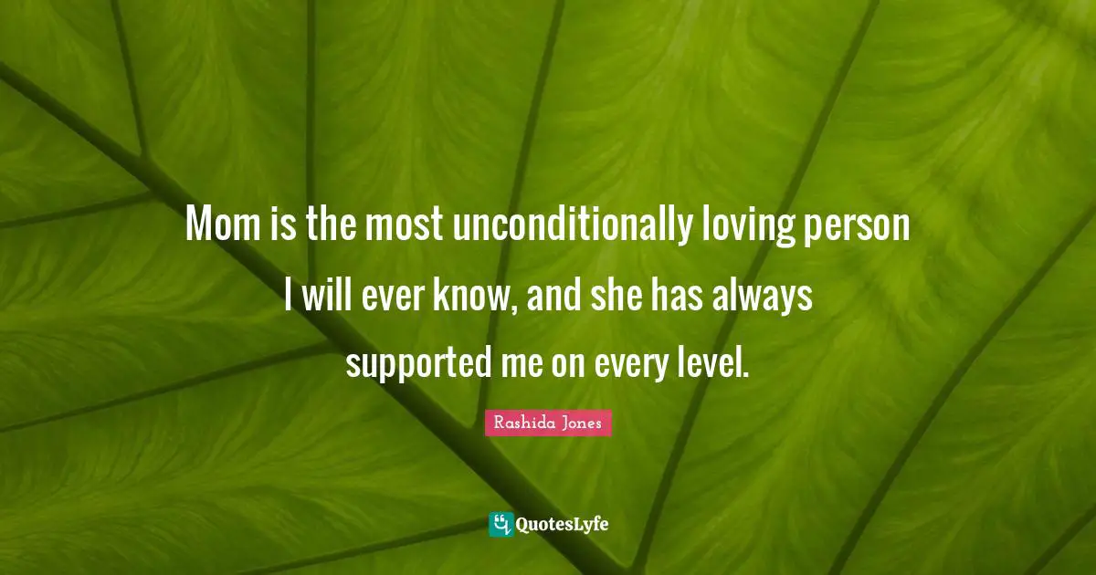 Mom is the most unconditionally loving person I will ever know, and she has always supported me on every level.