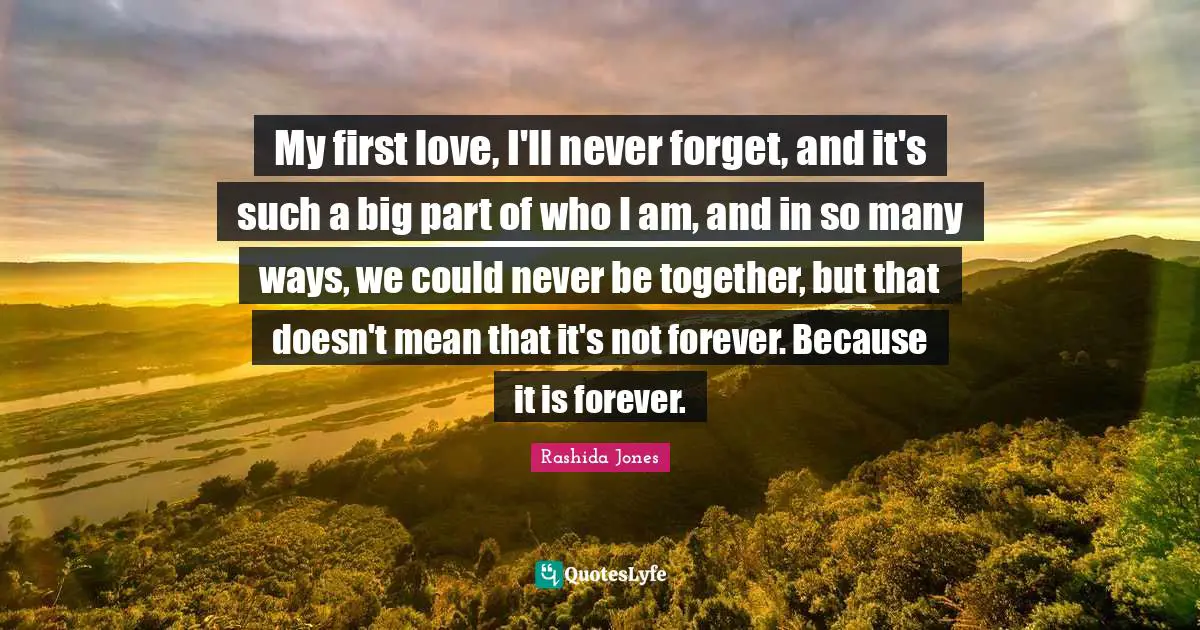 My first love, I'll never forget, and it's such a big part of who I am, and in so many ways, we could never be together, but that doesn't mean that it's not forever. Because it is forever.
