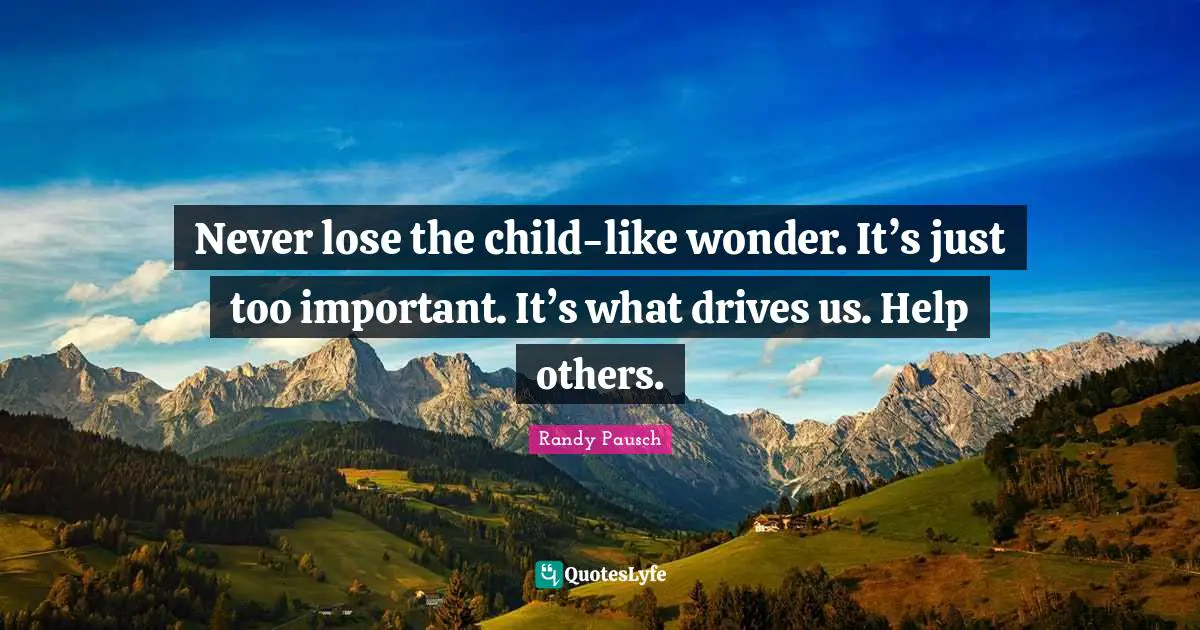 Never lose the child-like wonder. It’s just too important. It’s what drives us. Help others.