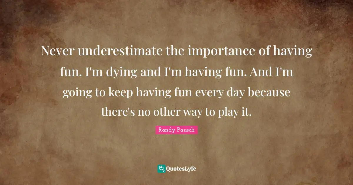 Never underestimate the importance of having fun. I'm dying and I'm having fun. And I'm going to keep having fun every day because there's no other way to play it.