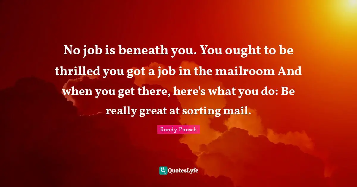 Really Great Quotes: "No job is beneath you. You ought to be thrilled you got a job in the mailroom And when you get there, here's what you do: Be really great at sorting mail."