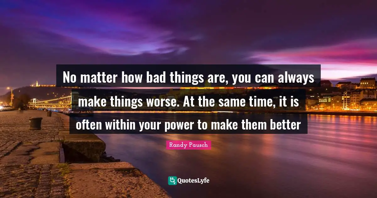 No matter how bad things are, you can always make things worse. At the same time, it is often within your power to make them better