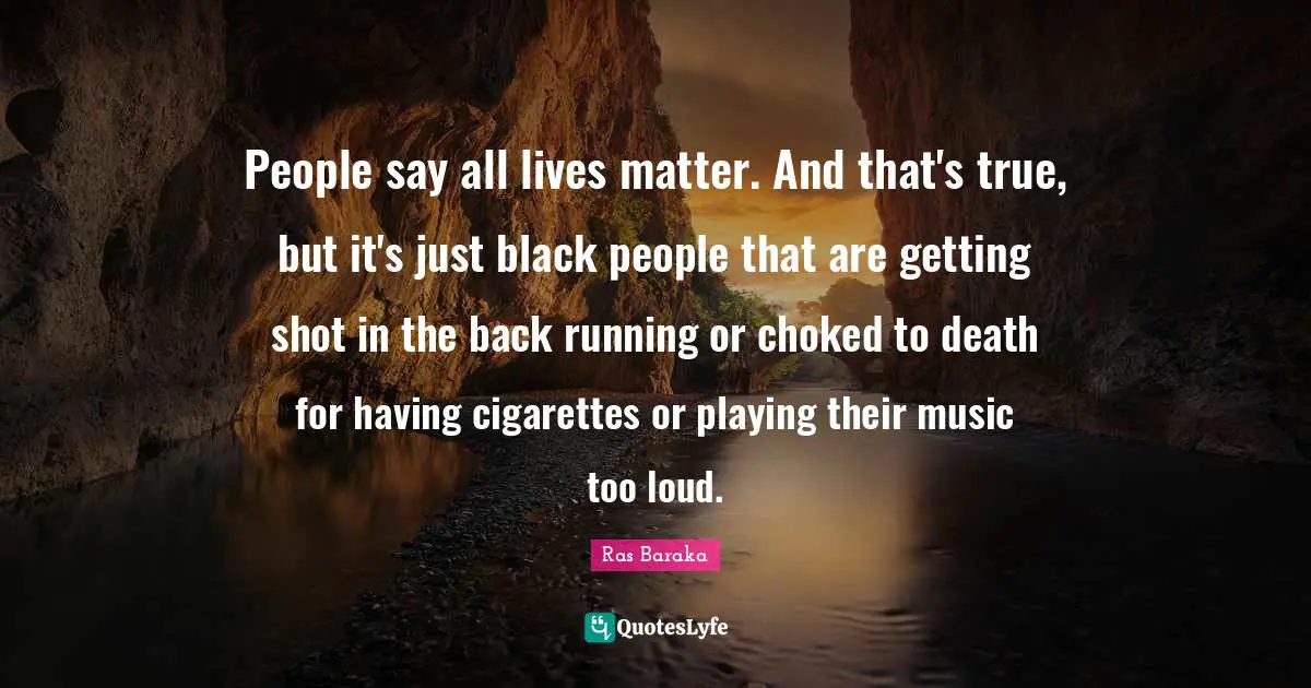 People say all lives matter. And that's true, but it's just black people that are getting shot in the back running or choked to death for having cigarettes or playing their music too loud.