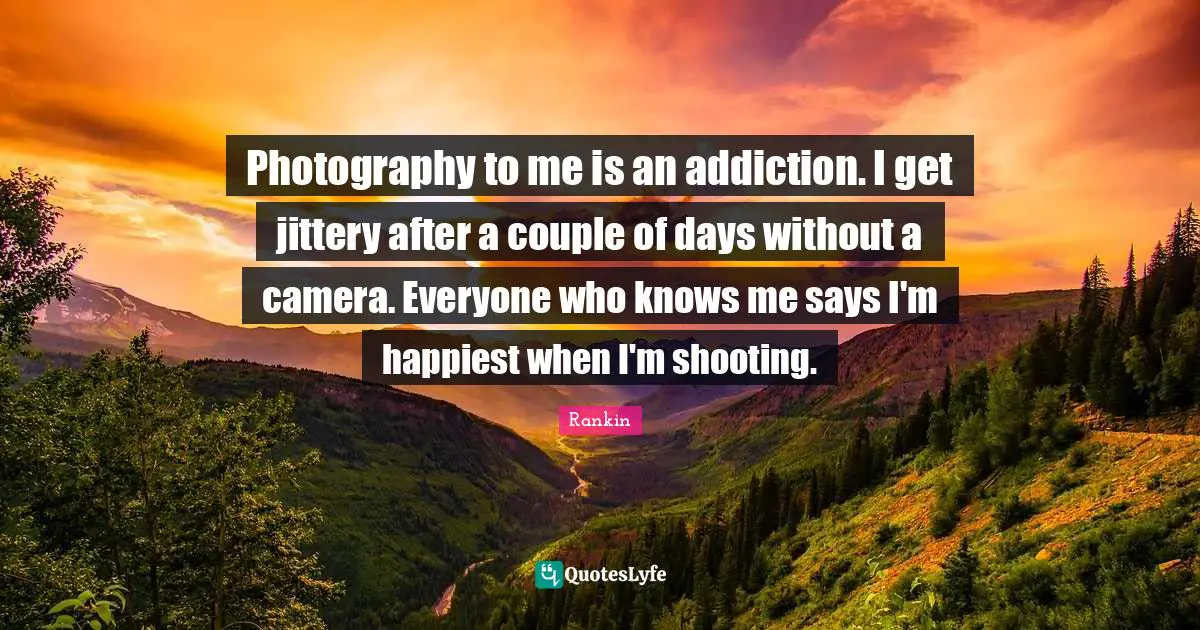 Photography to me is an addiction. I get jittery after a couple of days without a camera. Everyone who knows me says I'm happiest when I'm shooting.