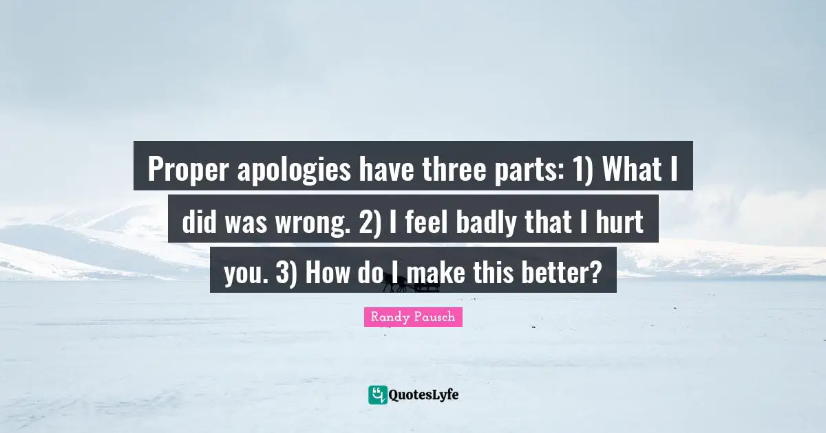 Proper apologies have three parts: 1) What I did was wrong. 2) I feel badly that I hurt you. 3) How do I make this better?