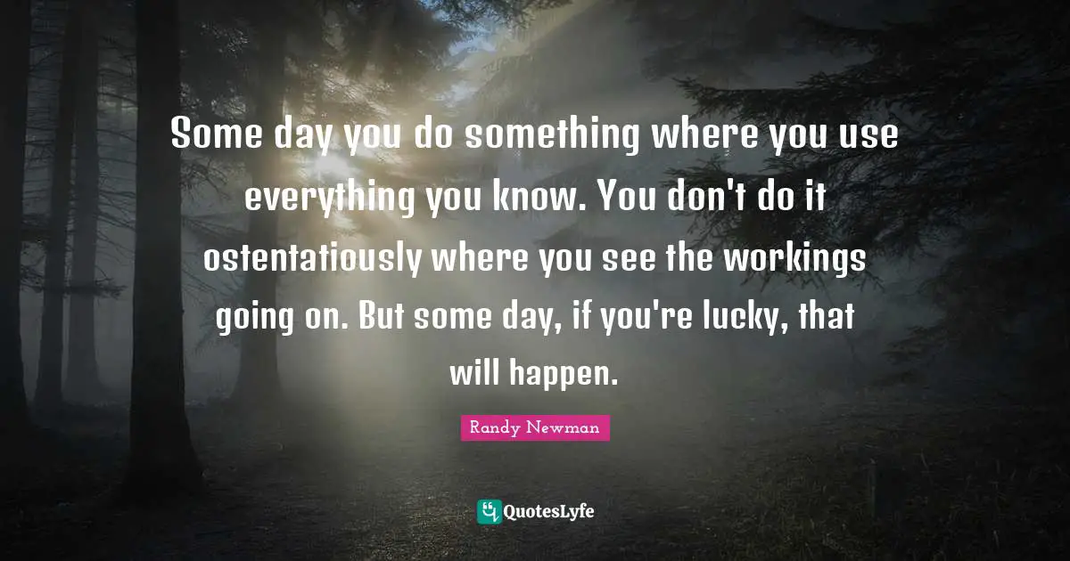 Some day you do something where you use everything you know. You don't do it ostentatiously where you see the workings going on. But some day, if you're lucky, that will happen.