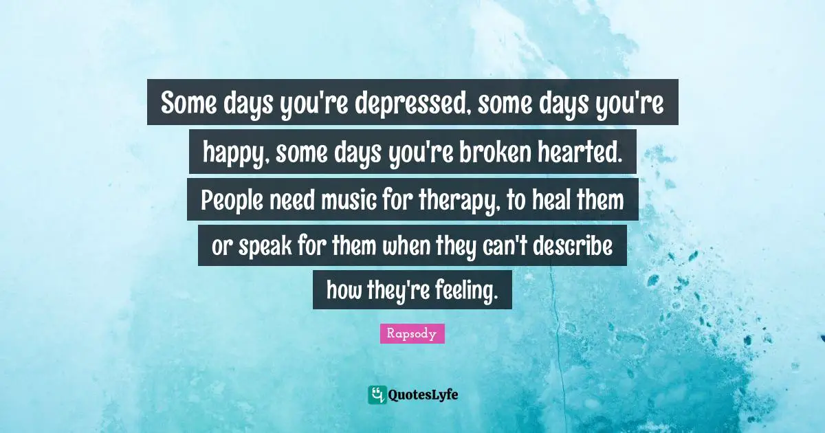 Some days you're depressed, some days you're happy, some days you're broken hearted. People need music for therapy, to heal them or speak for them when they can't describe how they're feeling.