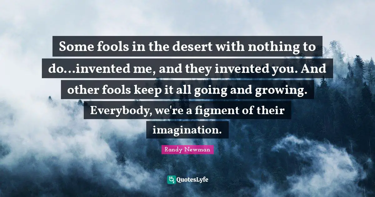 Some fools in the desert with nothing to do...invented me, and they invented you. And other fools keep it all going and growing. Everybody, we're a figment of their imagination.