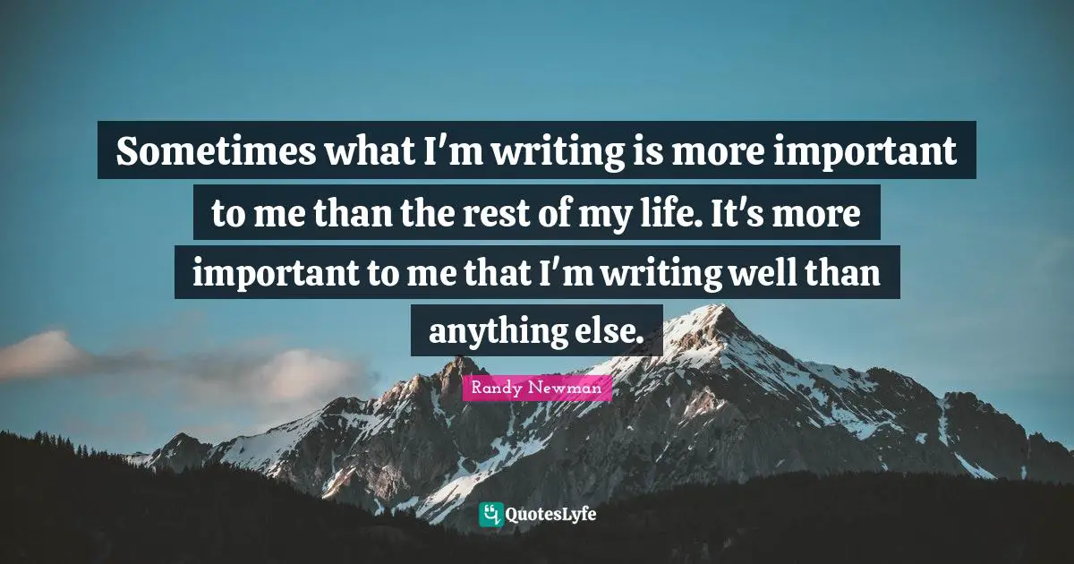 Sometimes what I'm writing is more important to me than the rest of my life. It's more important to me that I'm writing well than anything else.