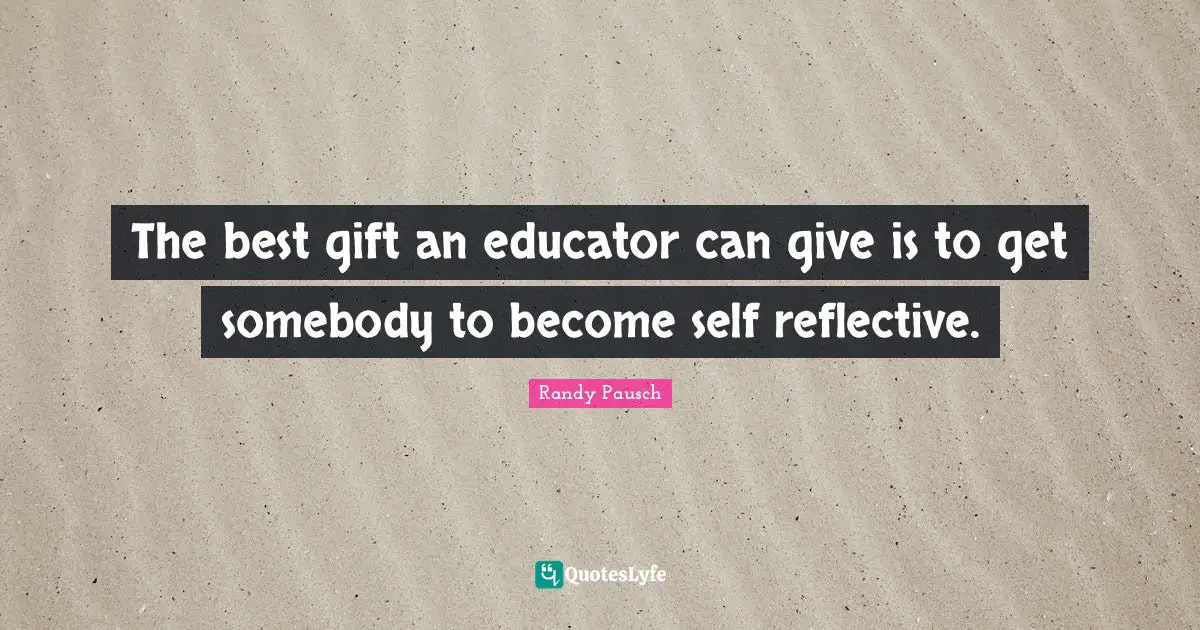 The best gift an educator can give is to get somebody to become self reflective.