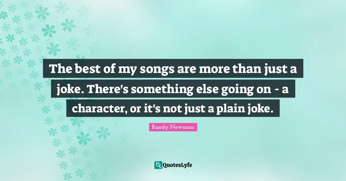 The best of my songs are more than just a joke. There's something else going on - a character, or it's not just a plain joke.