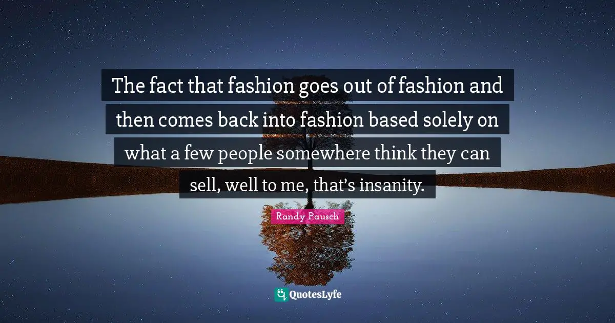 The fact that fashion goes out of fashion and then comes back into fashion based solely on what a few people somewhere think they can sell, well to me, that’s insanity.