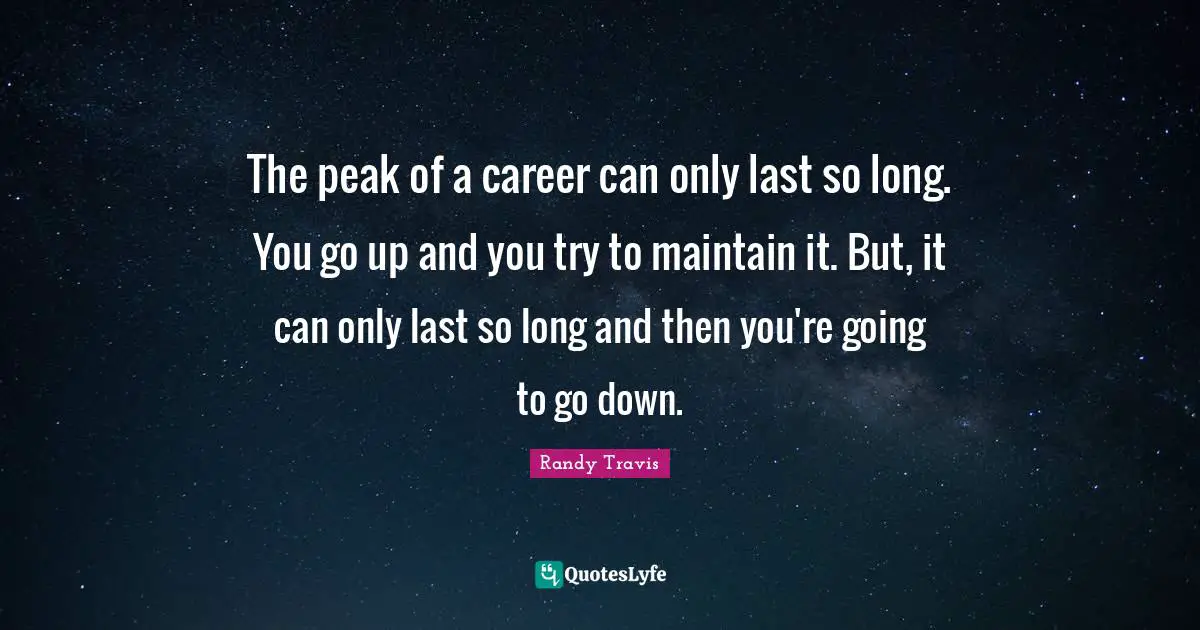 The peak of a career can only last so long. You go up and you try to maintain it. But, it can only last so long and then you're going to go down.