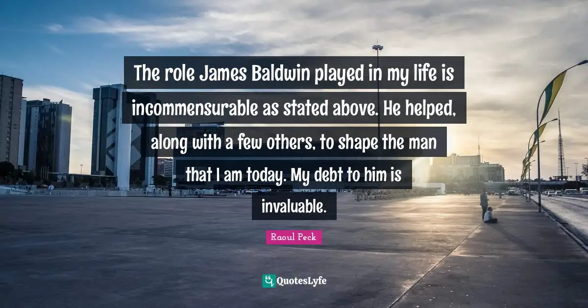 The role James Baldwin played in my life is incommensurable as stated above. He helped, along with a few others, to shape the man that I am today. My debt to him is invaluable.