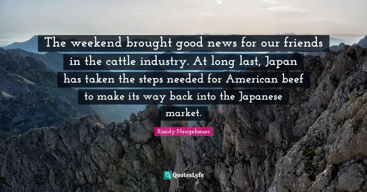 Randy Neugebauer Quotes: "The weekend brought good news for our friends in the cattle industry. At long last, Japan has taken the steps needed for American beef to make its way back into the Japanese market."
