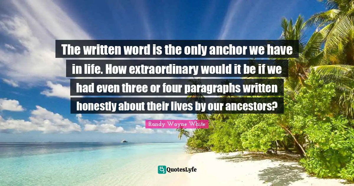 The written word is the only anchor we have in life. How extraordinary would it be if we had even three or four paragraphs written honestly about their lives by our ancestors?